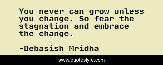 You never can grow unless you change. So fear the stagnation and embrace the change.