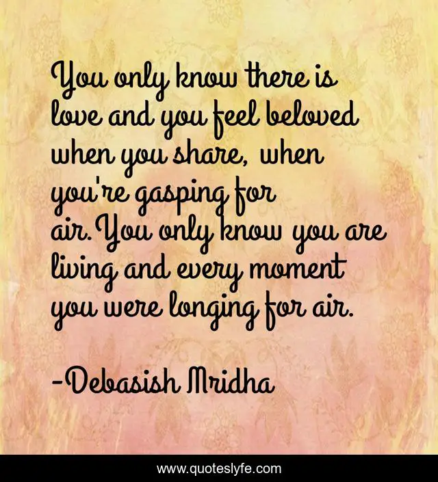 You only know there is love and you feel beloved when you share, when you're gasping for air.You only know you are living and every moment you were longing for air.