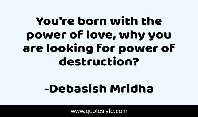 You're born with the power of love, why you are looking for power of destruction?