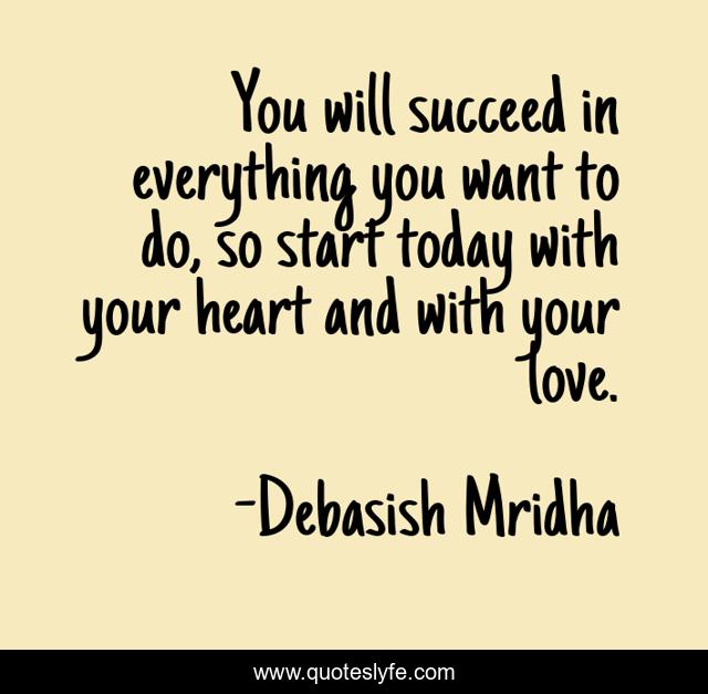 You will succeed in everything you want to do, so start today with your heart and with your love.