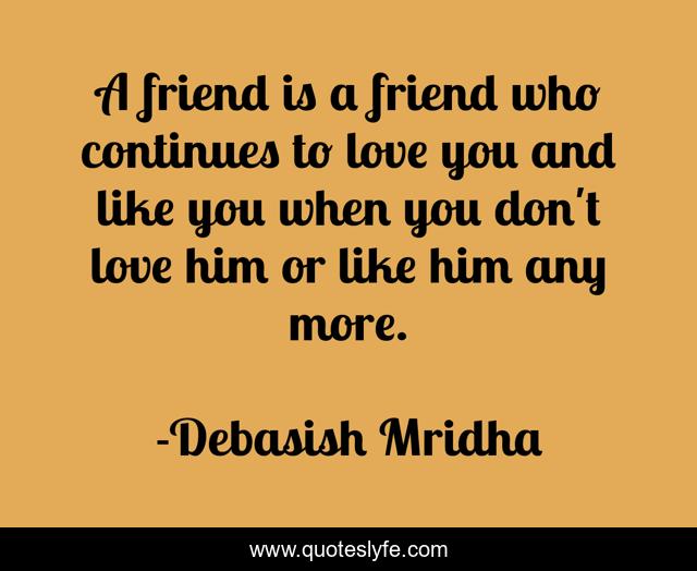 A friend is a friend who continues to love you and like you when you don't love him or like him any more.