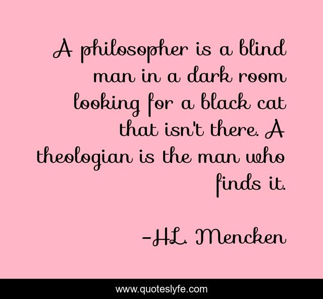 A philosopher is a blind man in a dark room looking for a black cat that isn't there. A theologian is the man who finds it.