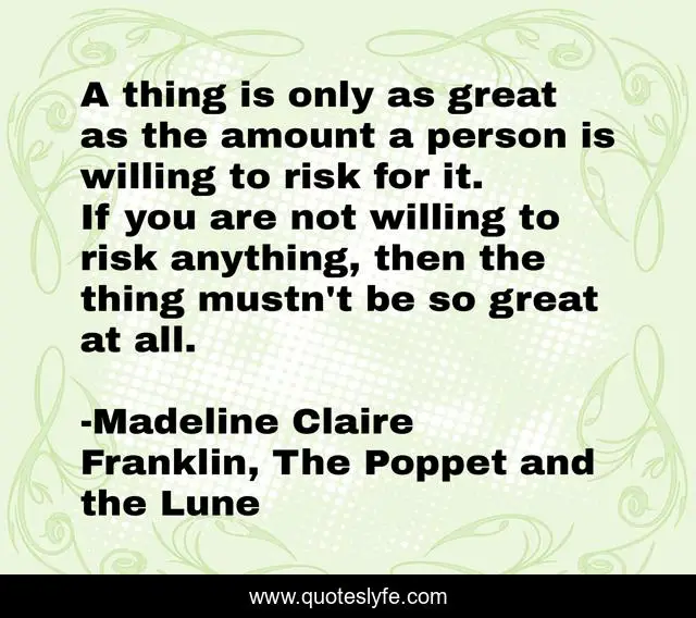 A thing is only as great as the amount a person is willing to risk for it. If you are not willing to risk anything, then the thing mustn't be so great at all.