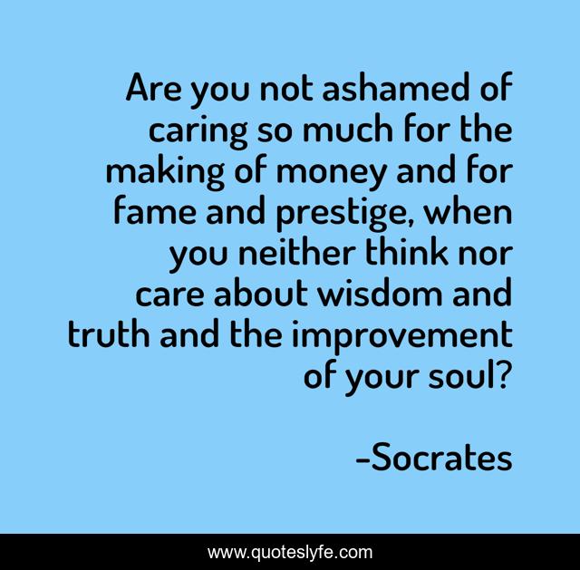 Are you not ashamed of caring so much for the making of money and for fame and prestige, when you neither think nor care about wisdom and truth and the improvement of your soul?