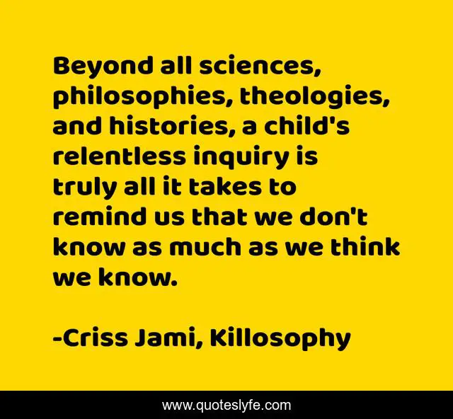 Beyond all sciences, philosophies, theologies, and histories, a child's relentless inquiry is truly all it takes to remind us that we don't know as much as we think we know.