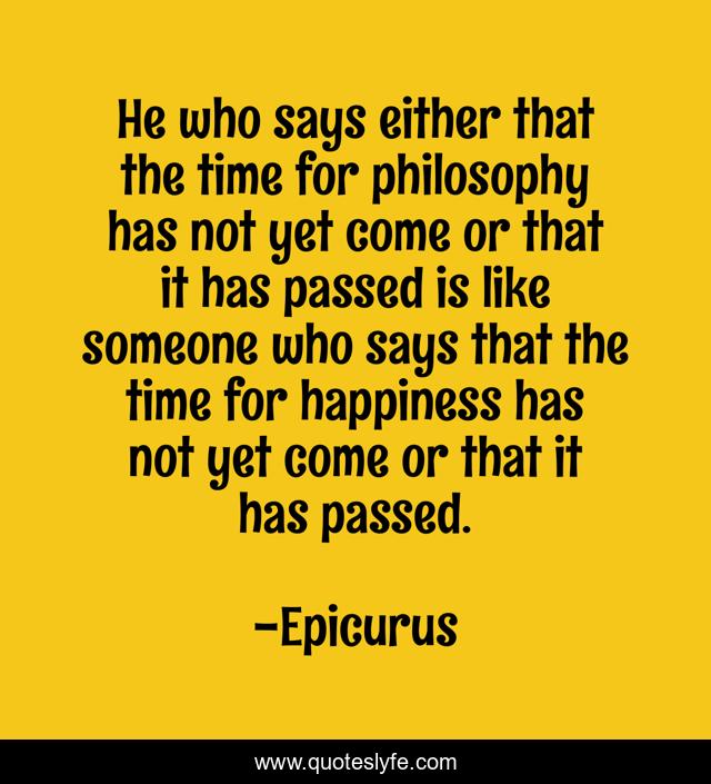 He who says either that the time for philosophy has not yet come or that it has passed is like someone who says that the time for happiness has not yet come or that it has passed.