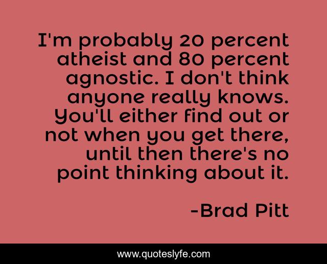I'm probably 20 percent atheist and 80 percent agnostic. I don't think anyone really knows. You'll either find out or not when you get there, until then there's no point thinking about it.