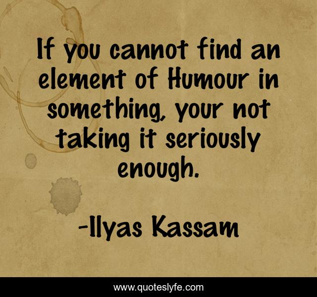 If you cannot find an element of Humour in something, your not taking it seriously enough.