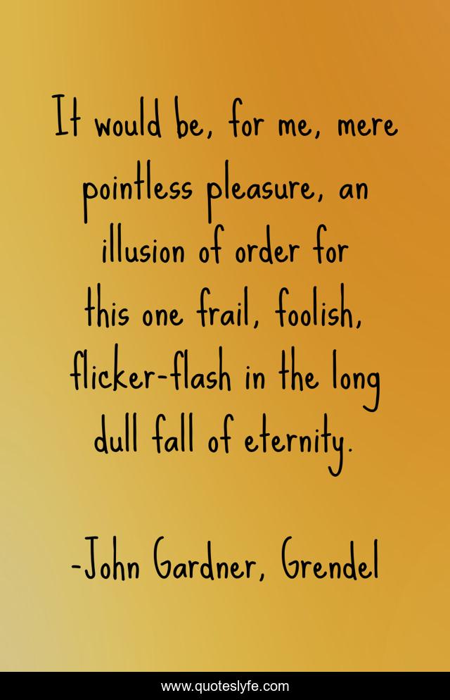 It would be, for me, mere pointless pleasure, an illusion of order for this one frail, foolish, flicker-flash in the long dull fall of eternity.
