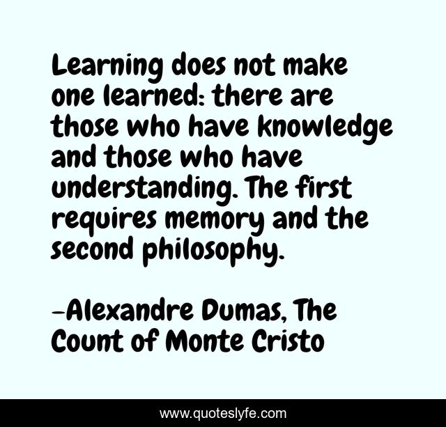 Learning does not make one learned: there are those who have knowledge and those who have understanding. The first requires memory and the second philosophy.