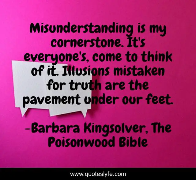 Misunderstanding is my cornerstone. It's everyone's, come to think of it. Illusions mistaken for truth are the pavement under our feet.