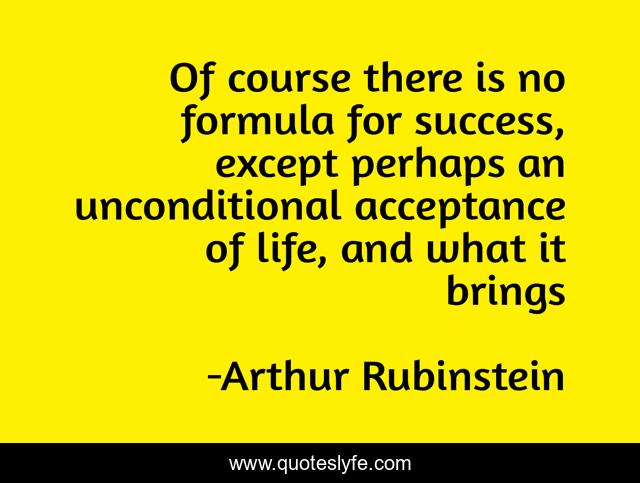 Of course there is no formula for success, except perhaps an unconditional acceptance of life, and what it brings