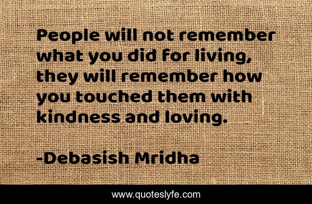 People will not remember what you did for living, they will remember how you touched them with kindness and loving.