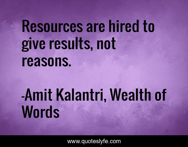 Resources are hired to give results, not reasons.