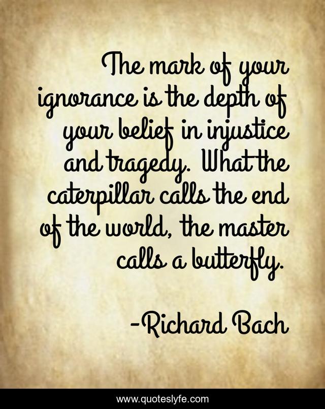The mark of your ignorance is the depth of your belief in injustice and tragedy. What the caterpillar calls the end of the world, the master calls a butterfly.