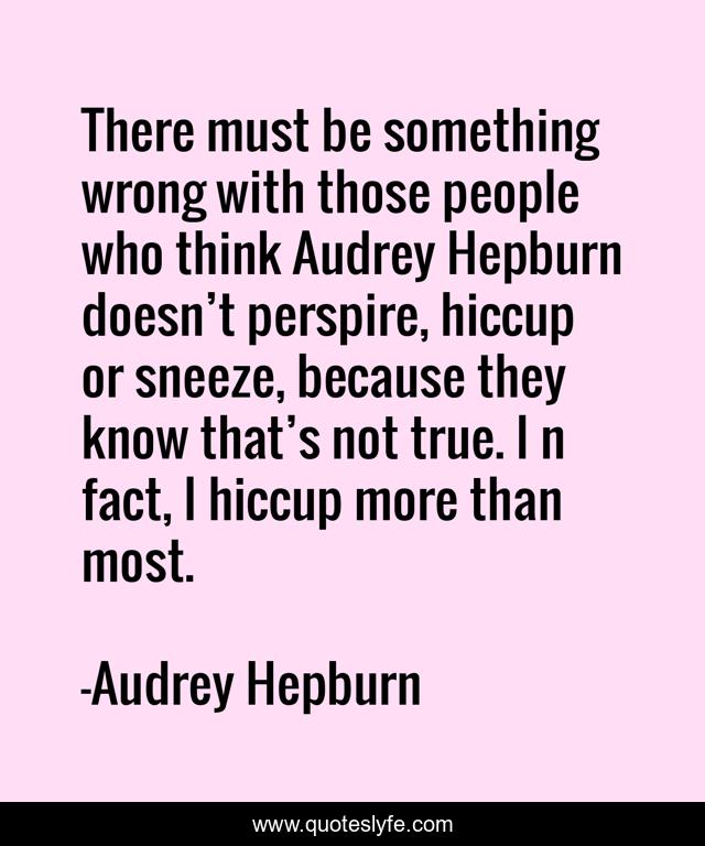 There must be something wrong with those people who think Audrey Hepburn doesn’t perspire, hiccup or sneeze, because they know that’s not true. I n fact, I hiccup more than most.