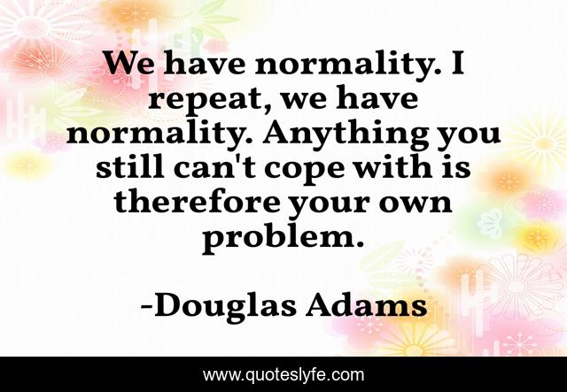We have normality. I repeat, we have normality. Anything you still can't cope with is therefore your own problem.