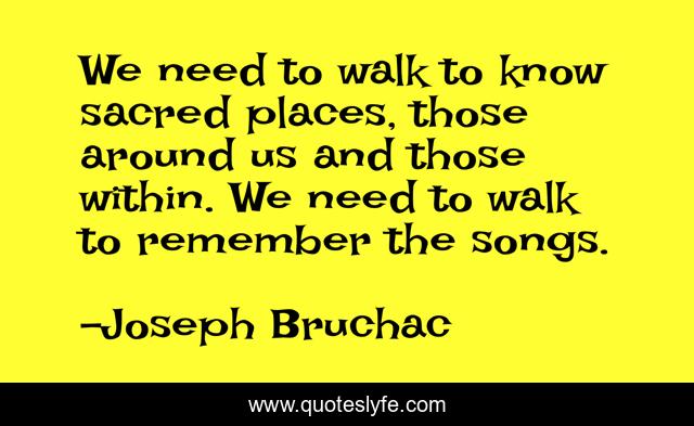 We need to walk to know sacred places, those around us and those within. We need to walk to remember the songs.