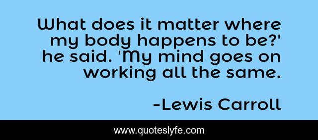 What does it matter where my body happens to be?' he said. 'My mind goes on working all the same.