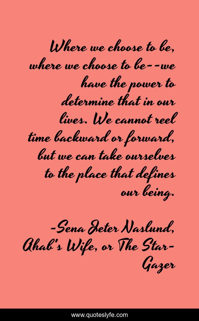 Where we choose to be, where we choose to be--we have the power to determine that in our lives. We cannot reel time backward or forward, but we can take ourselves to the place that defines our being.