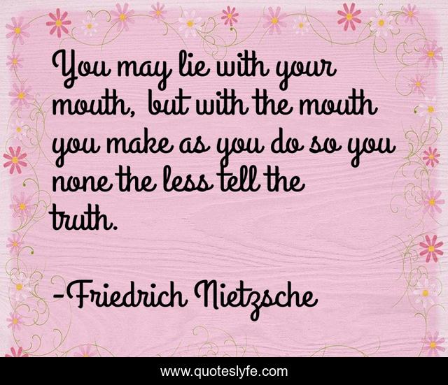 You may lie with your mouth, but with the mouth you make as you do so you none the less tell the truth.