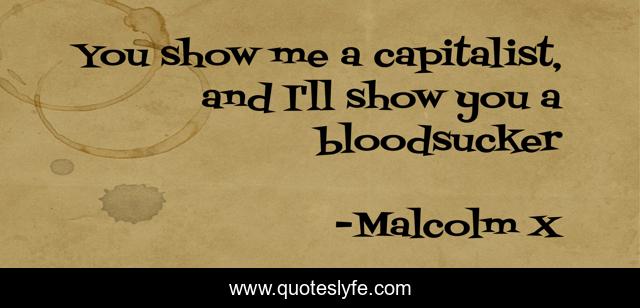 You show me a capitalist, and I'll show you a bloodsucker