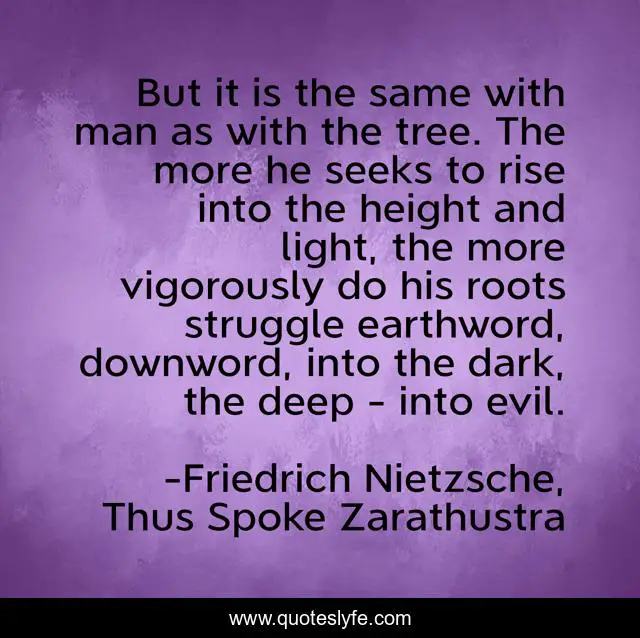 But it is the same with man as with the tree. The more he seeks to rise into the height and light, the more vigorously do his roots struggle earthword, downword, into the dark, the deep - into evil.
