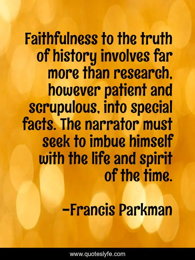 Faithfulness to the truth of history involves far more than research, however patient and scrupulous, into special facts. The narrator must seek to imbue himself with the life and spirit of the time.