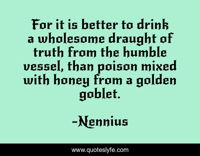 For it is better to drink a wholesome draught of truth from the humble vessel, than poison mixed with honey from a golden goblet.