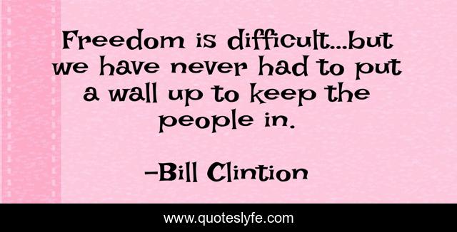 Freedom is difficult…but we have never had to put a wall up to keep the people in.