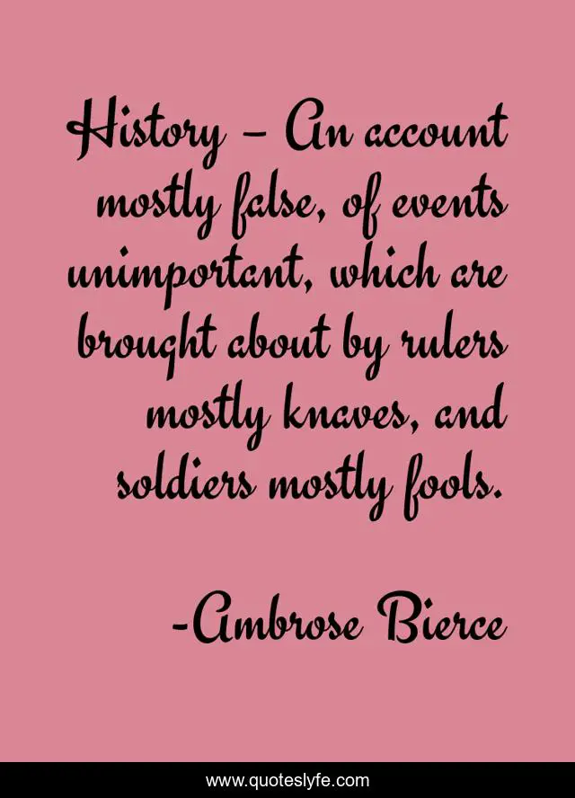 History – An account mostly false, of events unimportant, which are brought about by rulers mostly knaves, and soldiers mostly fools.