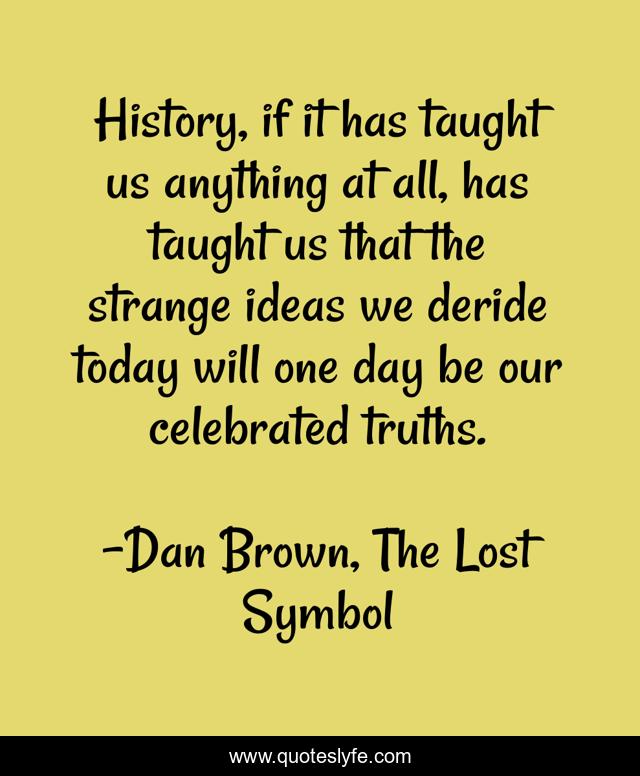 History, if it has taught us anything at all, has taught us that the strange ideas we deride today will one day be our celebrated truths.