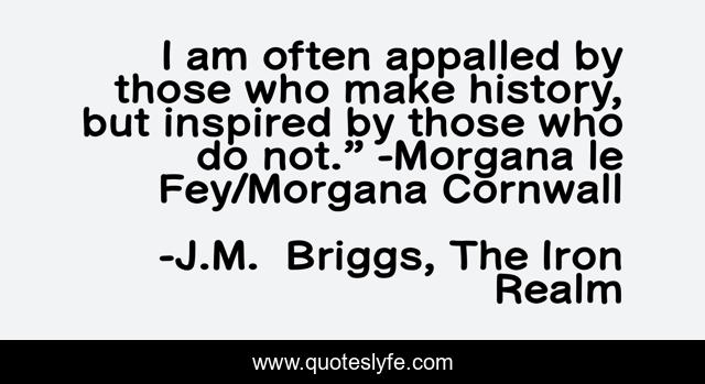 I am often appalled by those who make history, but inspired by those who do not.” -Morgana le Fey/Morgana Cornwall