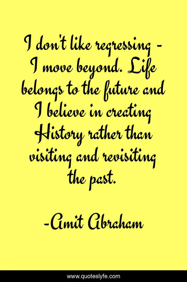 I don't like regressing - I move beyond. Life belongs to the future and I believe in creating History rather than visiting and revisiting the past.