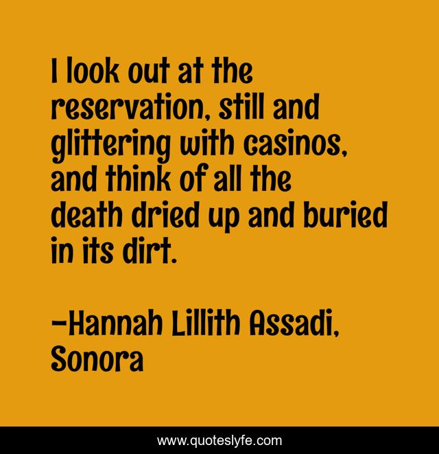 I look out at the reservation, still and glittering with casinos, and think of all the death dried up and buried in its dirt.