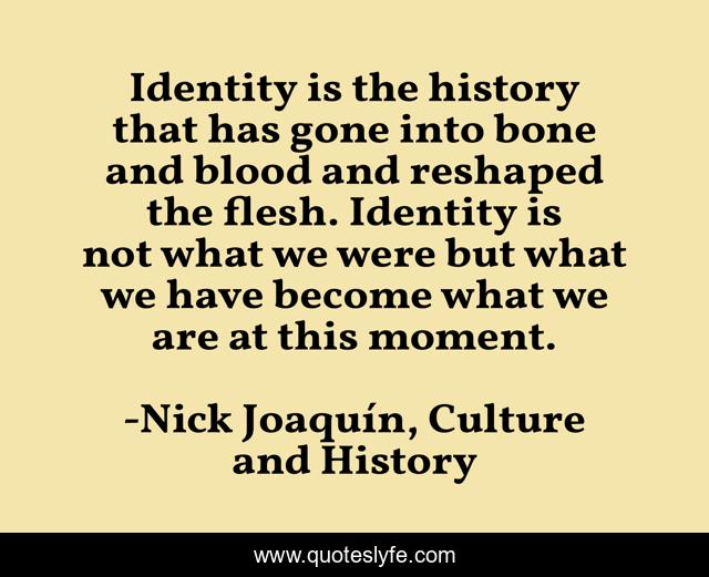 Identity is the history that has gone into bone and blood and reshaped the flesh. Identity is not what we were but what we have become what we are at this moment.