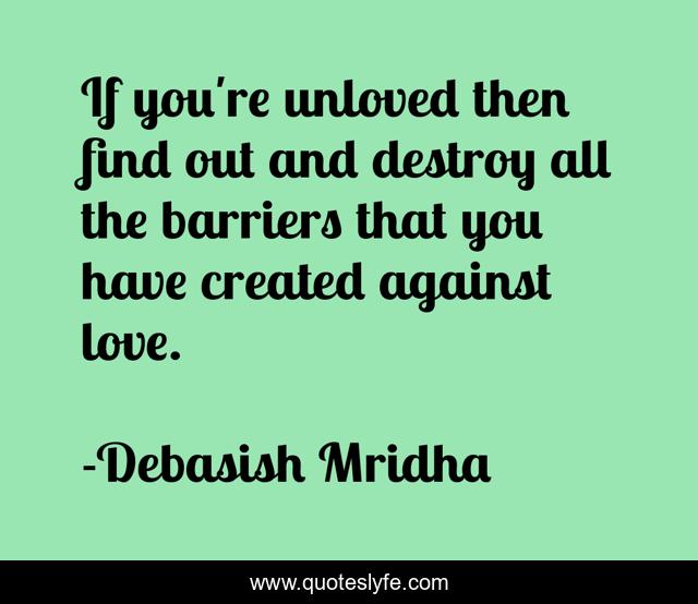 If you're unloved then find out and destroy all the barriers that you have created against love.