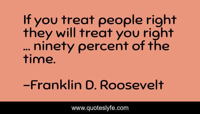 If you treat people right they will treat you right ... ninety percent of the time.