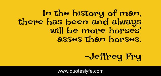 In the history of man, there has been and always will be more horses' asses than horses.