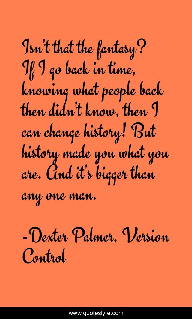Isn’t that the fantasy? If I go back in time, knowing what people back then didn’t know, then I can change history! But history made you what you are. And it’s bigger than any one man.