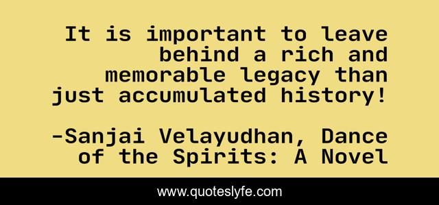 It is important to leave behind a rich and memorable legacy than just accumulated history!