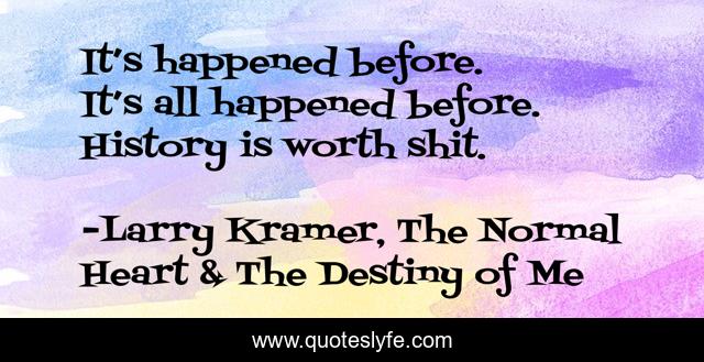 It’s happened before. It’s all happened before. History is worth shit.