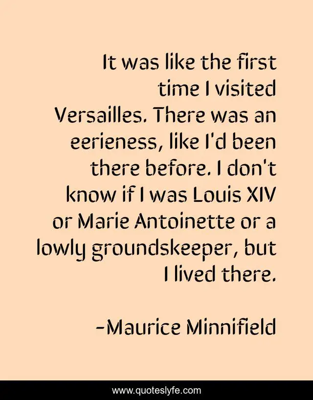 It was like the first time I visited Versailles. There was an eerieness, like I'd been there before. I don't know if I was Louis XIV or Marie Antoinette or a lowly groundskeeper, but I lived there.