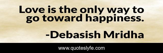 Love is the only way to go toward happiness.
