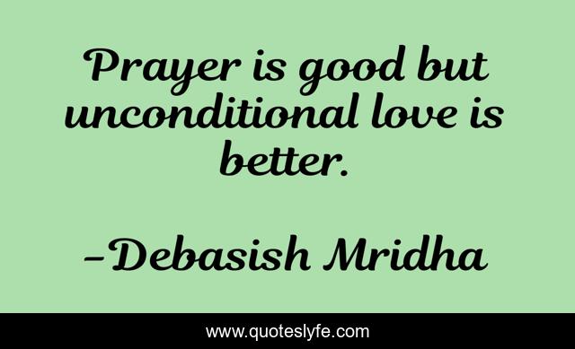 Prayer is good but unconditional love is better.