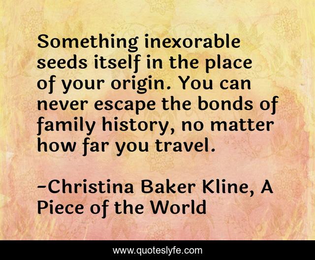 Something inexorable seeds itself in the place of your origin. You can never escape the bonds of family history, no matter how far you travel.