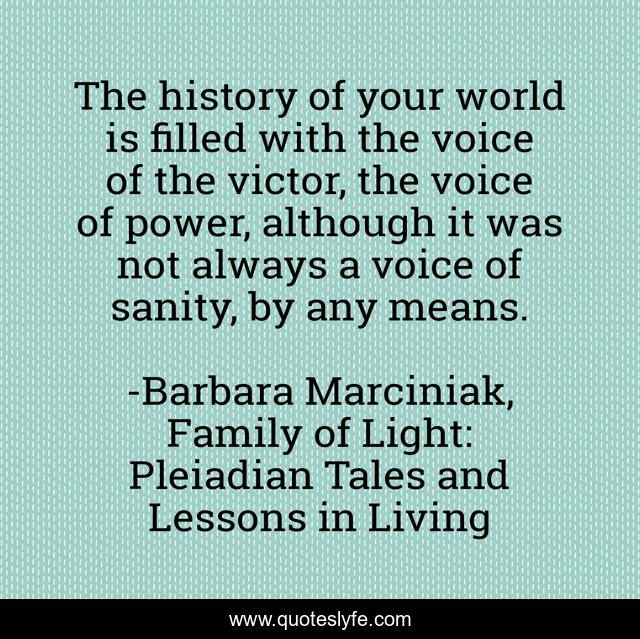 The history of your world is filled with the voice of the victor, the voice of power, although it was not always a voice of sanity, by any means.