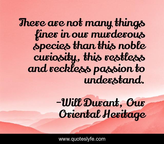 There are not many things finer in our murderous species than this noble curiosity, this restless and reckless passion to understand.