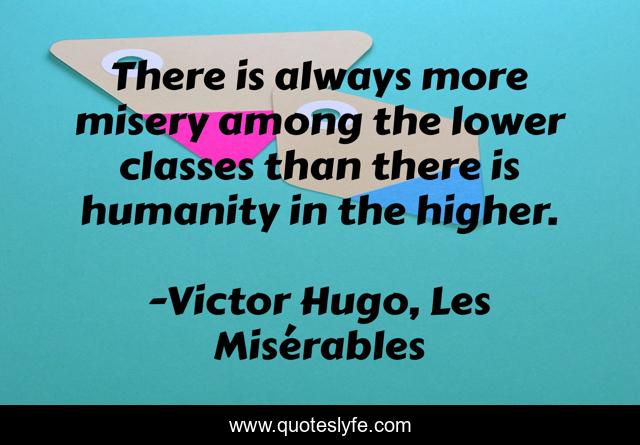 There is always more misery among the lower classes than there is humanity in the higher.