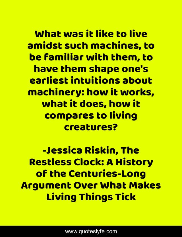 What was it like to live amidst such machines, to be familiar with them, to have them shape one's earliest intuitions about machinery: how it works, what it does, how it compares to living creatures?